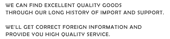 WE CAN FIND EXCELLENT QUALITY GOODS THROUGH OUR LONG HISTORY OF IMPORT AND SUPPORT. WE'LL GET CORRECT FOREIGN INFORMATION AND PROVIDE YOU HIGH QUALITY SERVICE.